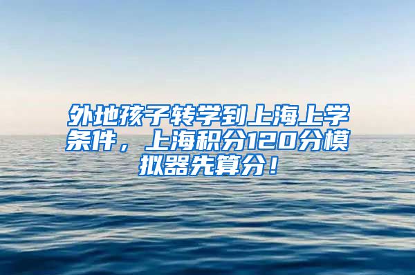 外地孩子转学到上海上学条件，上海积分120分模拟器先算分！