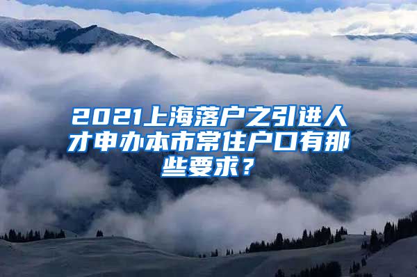 2021上海落户之引进人才申办本市常住户口有那些要求？