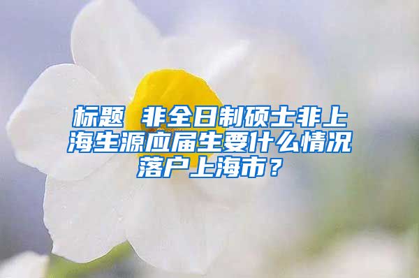 标题 非全日制硕士非上海生源应届生要什么情况落户上海市？