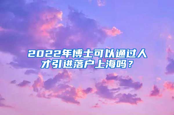 2022年博士可以通过人才引进落户上海吗？