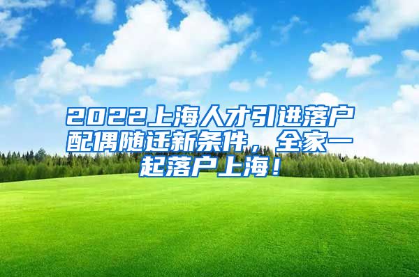 2022上海人才引进落户配偶随迁新条件，全家一起落户上海！