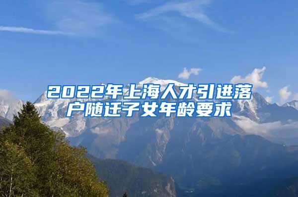 2022年上海人才引进落户随迁子女年龄要求