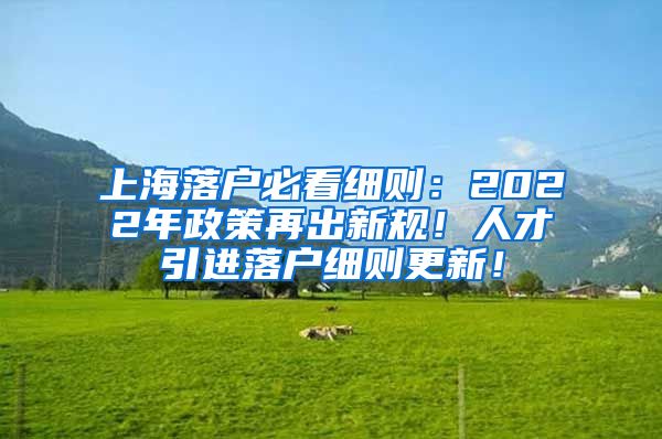上海落户必看细则：2022年政策再出新规！人才引进落户细则更新！