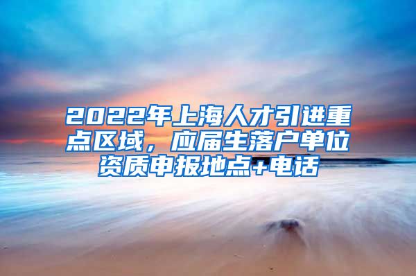 2022年上海人才引进重点区域，应届生落户单位资质申报地点+电话