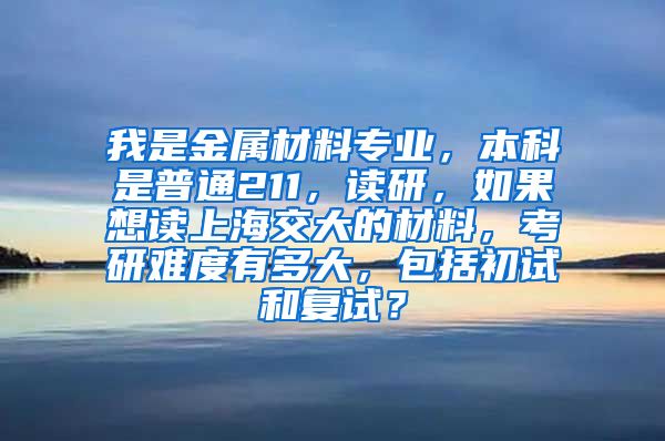 我是金属材料专业，本科是普通211，读研，如果想读上海交大的材料，考研难度有多大，包括初试和复试？