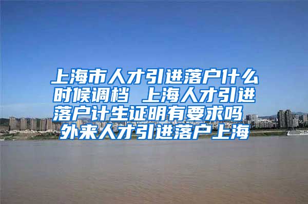 上海市人才引进落户什么时候调档 上海人才引进落户计生证明有要求吗 外来人才引进落户上海