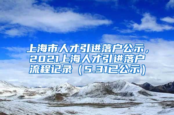 上海市人才引进落户公示，2021上海人才引进落户流程记录（5.31已公示）