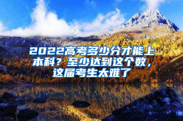 2022高考多少分才能上本科？至少达到这个数，这届考生太难了