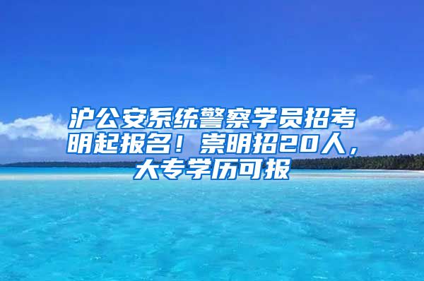 沪公安系统警察学员招考明起报名！崇明招20人，大专学历可报