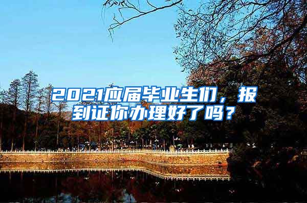 2021应届毕业生们，报到证你办理好了吗？