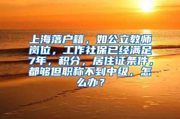 上海落户籍，如公立教师岗位，工作社保已经满足7年，积分，居住证条件，都够但职称不到中级，怎么办？