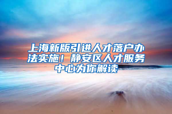 上海新版引进人才落户办法实施！静安区人才服务中心为你解读→