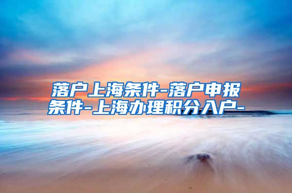 落户上海条件-落户申报条件-上海办理积分入户-