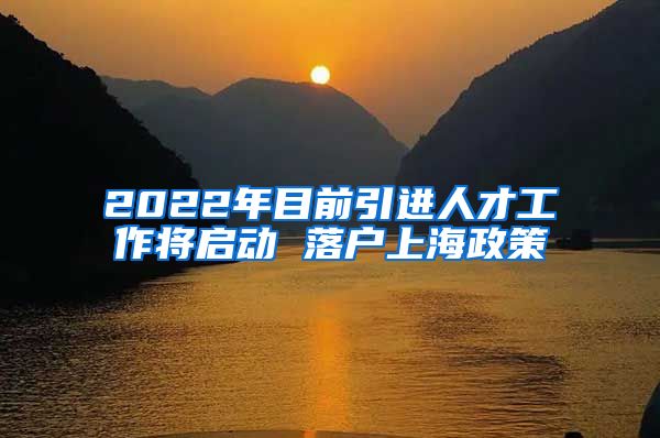 2022年目前引进人才工作将启动 落户上海政策