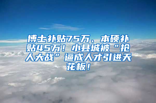 博士补贴75万、本硕补贴45万！小县城被“抢人大战”逼成人才引进天花板！