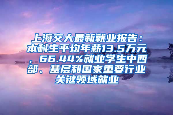 上海交大最新就业报告：本科生平均年薪13.5万元，66.44%就业学生中西部、基层和国家重要行业关键领域就业