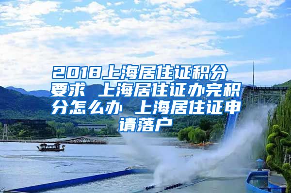 2018上海居住证积分 要求 上海居住证办完积分怎么办 上海居住证申请落户