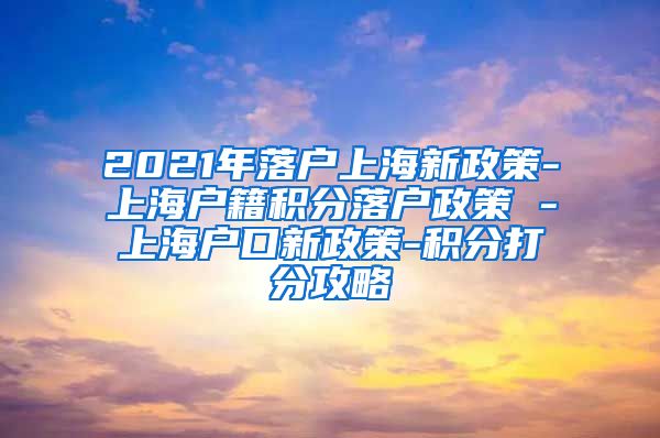 2021年落户上海新政策-上海户籍积分落户政策 -上海户口新政策-积分打分攻略