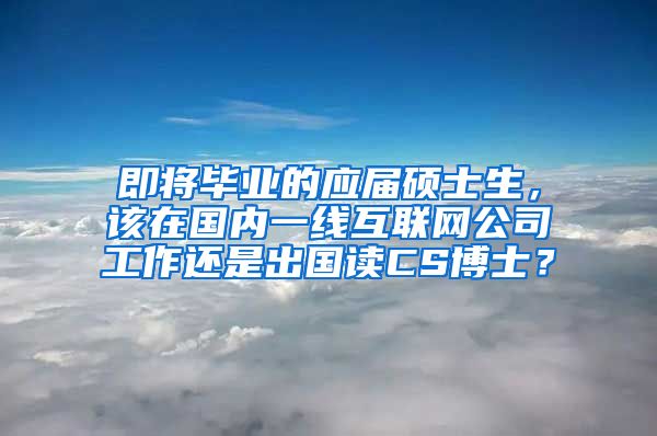 即将毕业的应届硕士生，该在国内一线互联网公司工作还是出国读CS博士？