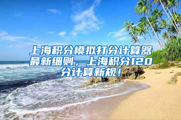 上海积分模拟打分计算器最新细则，上海积分120分计算新规！