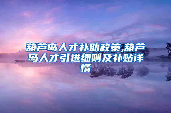 葫芦岛人才补助政策,葫芦岛人才引进细则及补贴详情