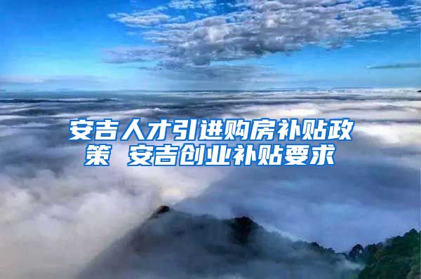 安吉人才引进购房补贴政策 安吉创业补贴要求