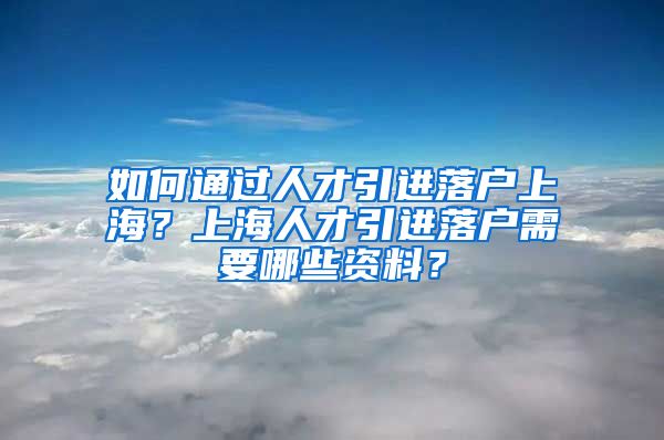 如何通过人才引进落户上海？上海人才引进落户需要哪些资料？