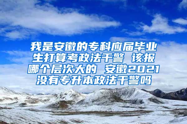 我是安徽的专科应届毕业生打算考政法干警 该报哪个层次大的 安徽2021没有专升本政法干警吗