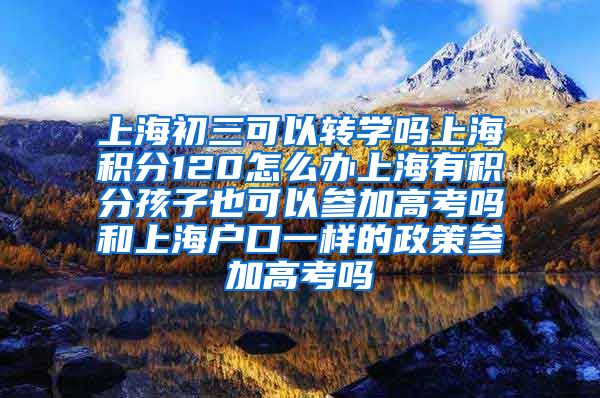 上海初三可以转学吗上海积分120怎么办上海有积分孩子也可以参加高考吗和上海户口一样的政策参加高考吗