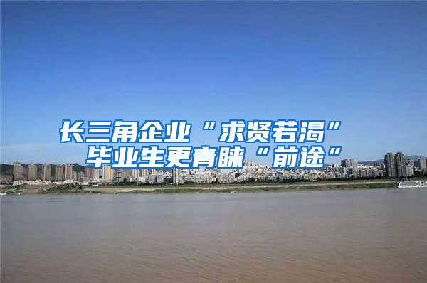 长三角企业“求贤若渴” 毕业生更青睐“前途”