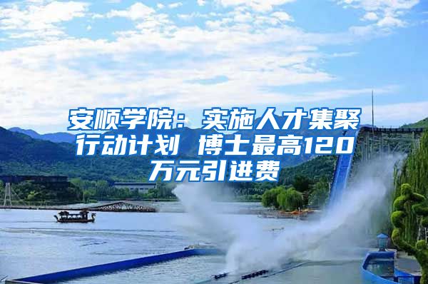 安顺学院：实施人才集聚行动计划 博士最高120万元引进费