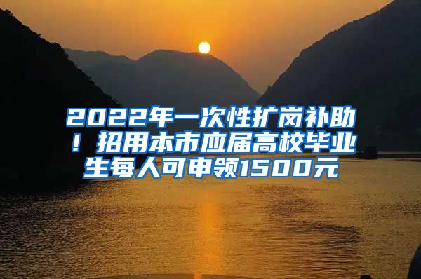 2022年一次性扩岗补助！招用本市应届高校毕业生每人可申领1500元