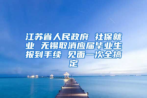 江苏省人民政府 社保就业 无锡取消应届毕业生报到手续 见面一次全搞定