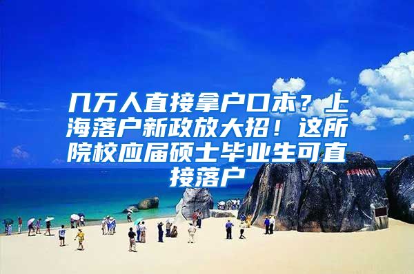 几万人直接拿户口本？上海落户新政放大招！这所院校应届硕士毕业生可直接落户