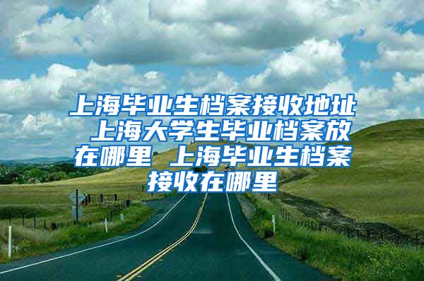 上海毕业生档案接收地址 上海大学生毕业档案放在哪里 上海毕业生档案接收在哪里