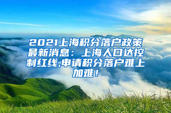 2021上海积分落户政策最新消息：上海人口达控制红线,申请积分落户难上加难！