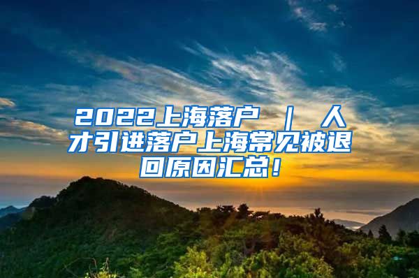 2022上海落户 ｜ 人才引进落户上海常见被退回原因汇总！