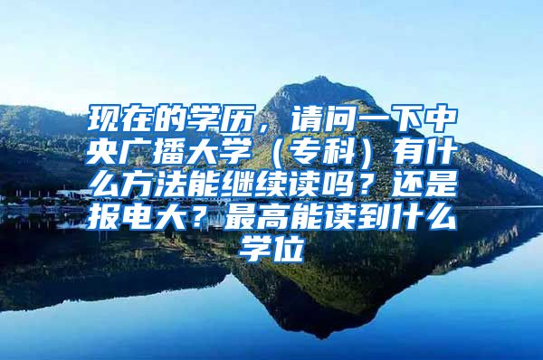 现在的学历，请问一下中央广播大学（专科）有什么方法能继续读吗？还是报电大？最高能读到什么学位