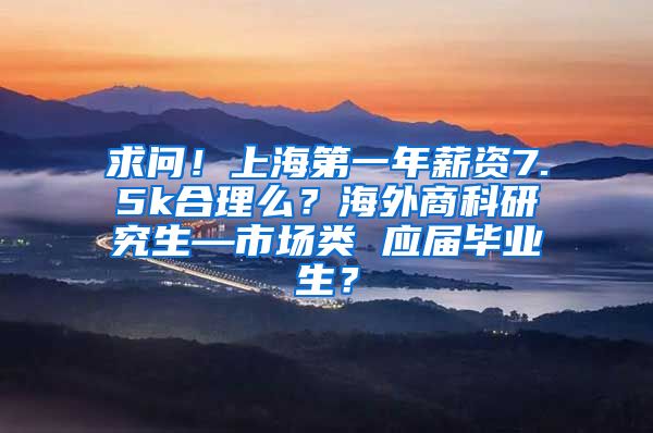 求问！上海第一年薪资7.5k合理么？海外商科研究生—市场类 应届毕业生？