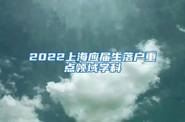 2022上海应届生落户重点领域学科