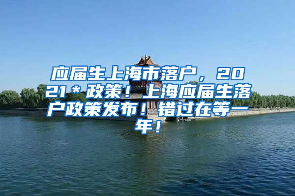 应届生上海市落户，2021＊政策！上海应届生落户政策发布！错过在等一年！