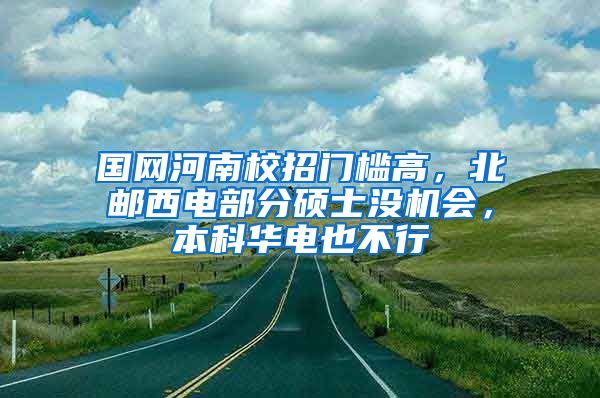 国网河南校招门槛高，北邮西电部分硕士没机会，本科华电也不行