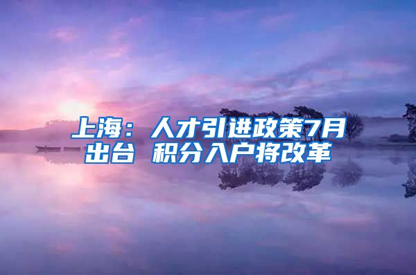 上海：人才引进政策7月出台 积分入户将改革