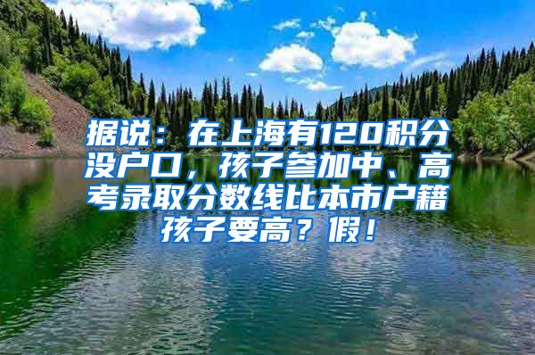 据说：在上海有120积分没户口，孩子参加中、高考录取分数线比本市户籍孩子要高？假！