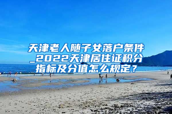 天津老人随子女落户条件_2022天津居住证积分指标及分值怎么规定？