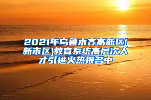 2021年乌鲁木齐高新区(新市区)教育系统高层次人才引进火热报名中