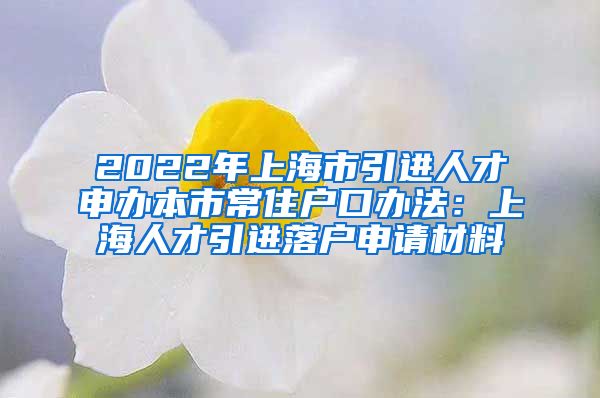 2022年上海市引进人才申办本市常住户口办法：上海人才引进落户申请材料