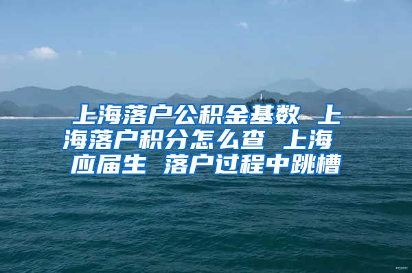 上海落户公积金基数 上海落户积分怎么查 上海 应届生 落户过程中跳槽