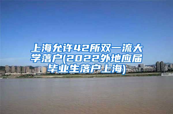 上海允许42所双一流大学落户(2022外地应届毕业生落户上海)