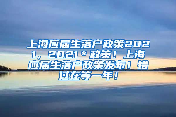 上海应届生落户政策2021，2021＊政策！上海应届生落户政策发布！错过在等一年！